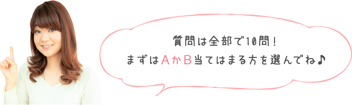 質問は全部で10問！まずはＡかＢ当てはまる方を選んでね♪